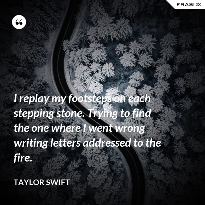 I replay my footsteps on each stepping stone. Trying to find the one where I went wrong writing letters addressed to the fire. - Taylor Swift