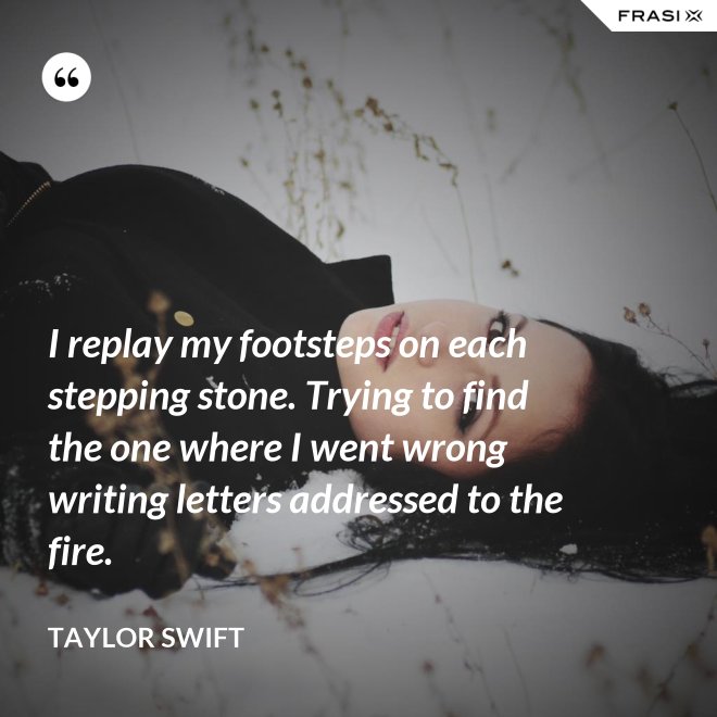 I replay my footsteps on each stepping stone. Trying to find the one where I went wrong writing letters addressed to the fire. - Taylor Swift