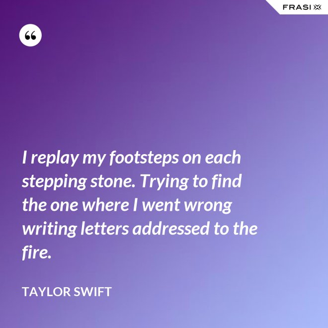I replay my footsteps on each stepping stone. Trying to find the one where I went wrong writing letters addressed to the fire. - Taylor Swift