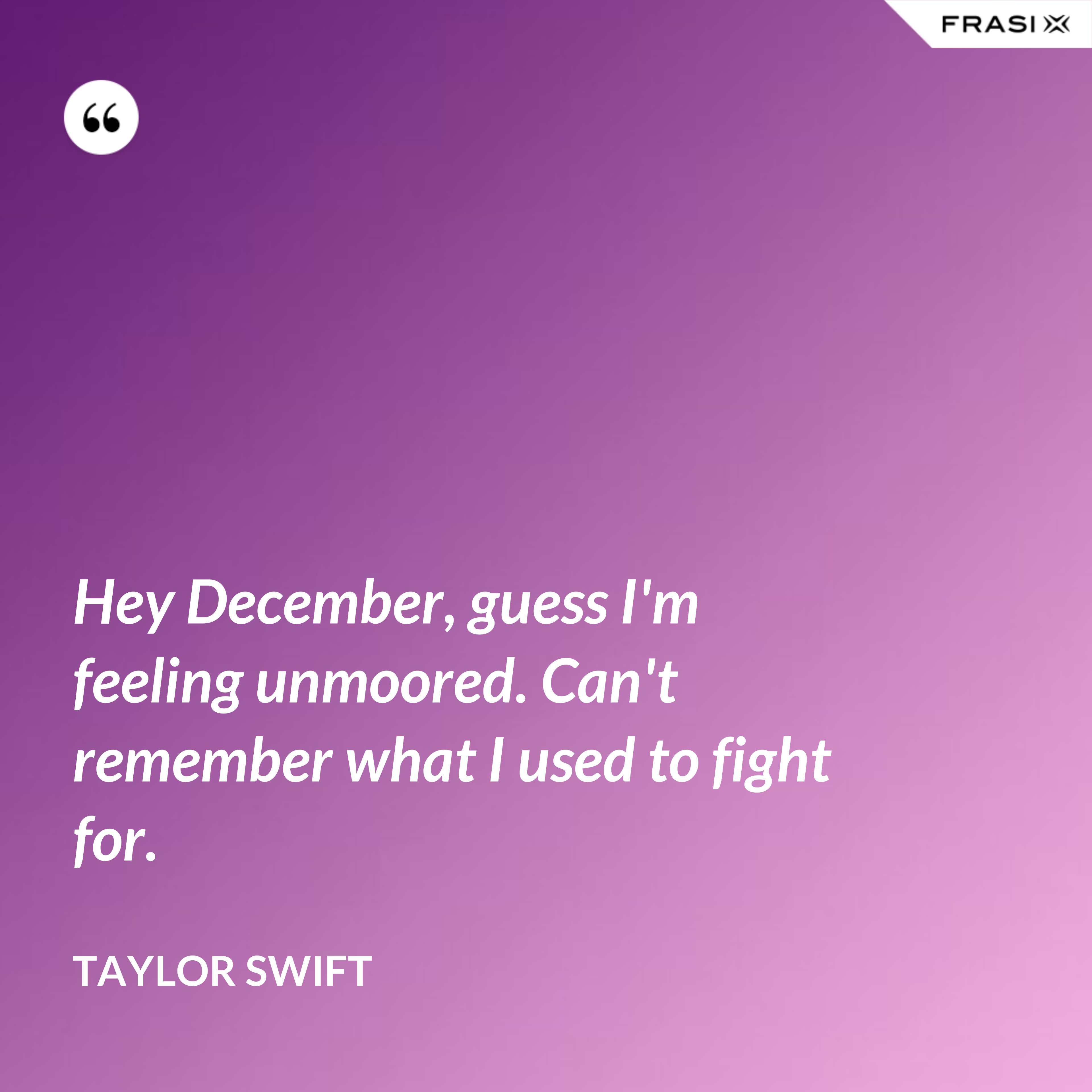 Hey December, guess I'm feeling unmoored. Can't remember what I used to fight for. - Taylor Swift