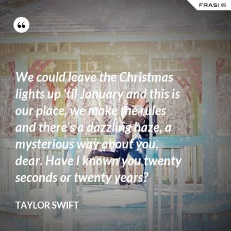 We could leave the Christmas lights up 'til January and this is our place, we make the rules and there's a dazzling haze, a mysterious way about you, dear. Have I known you twenty seconds or twenty years? - Taylor Swift