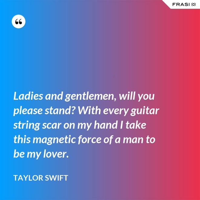 Ladies and gentlemen, will you please stand? With every guitar string scar on my hand I take this magnetic force of a man to be my lover. - Taylor Swift