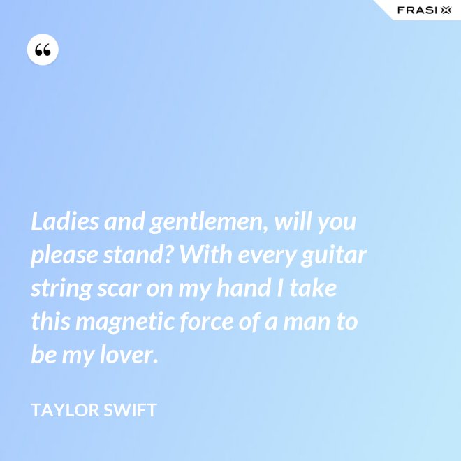Ladies and gentlemen, will you please stand? With every guitar string scar on my hand I take this magnetic force of a man to be my lover. - Taylor Swift