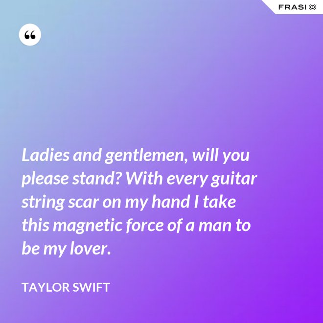 Ladies and gentlemen, will you please stand? With every guitar string scar on my hand I take this magnetic force of a man to be my lover. - Taylor Swift