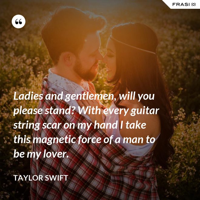 Ladies and gentlemen, will you please stand? With every guitar string scar on my hand I take this magnetic force of a man to be my lover. - Taylor Swift