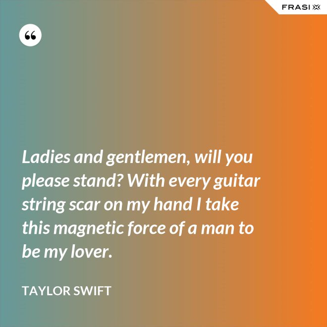 Ladies and gentlemen, will you please stand? With every guitar string scar on my hand I take this magnetic force of a man to be my lover. - Taylor Swift