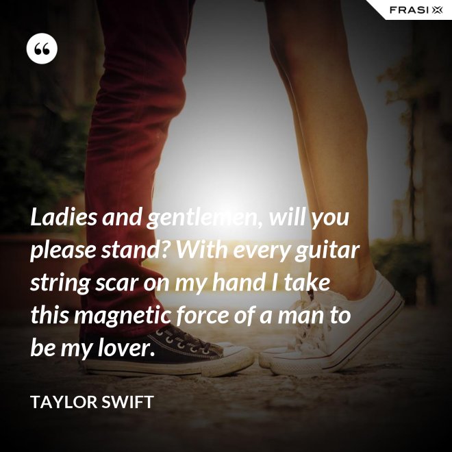 Ladies and gentlemen, will you please stand? With every guitar string scar on my hand I take this magnetic force of a man to be my lover. - Taylor Swift