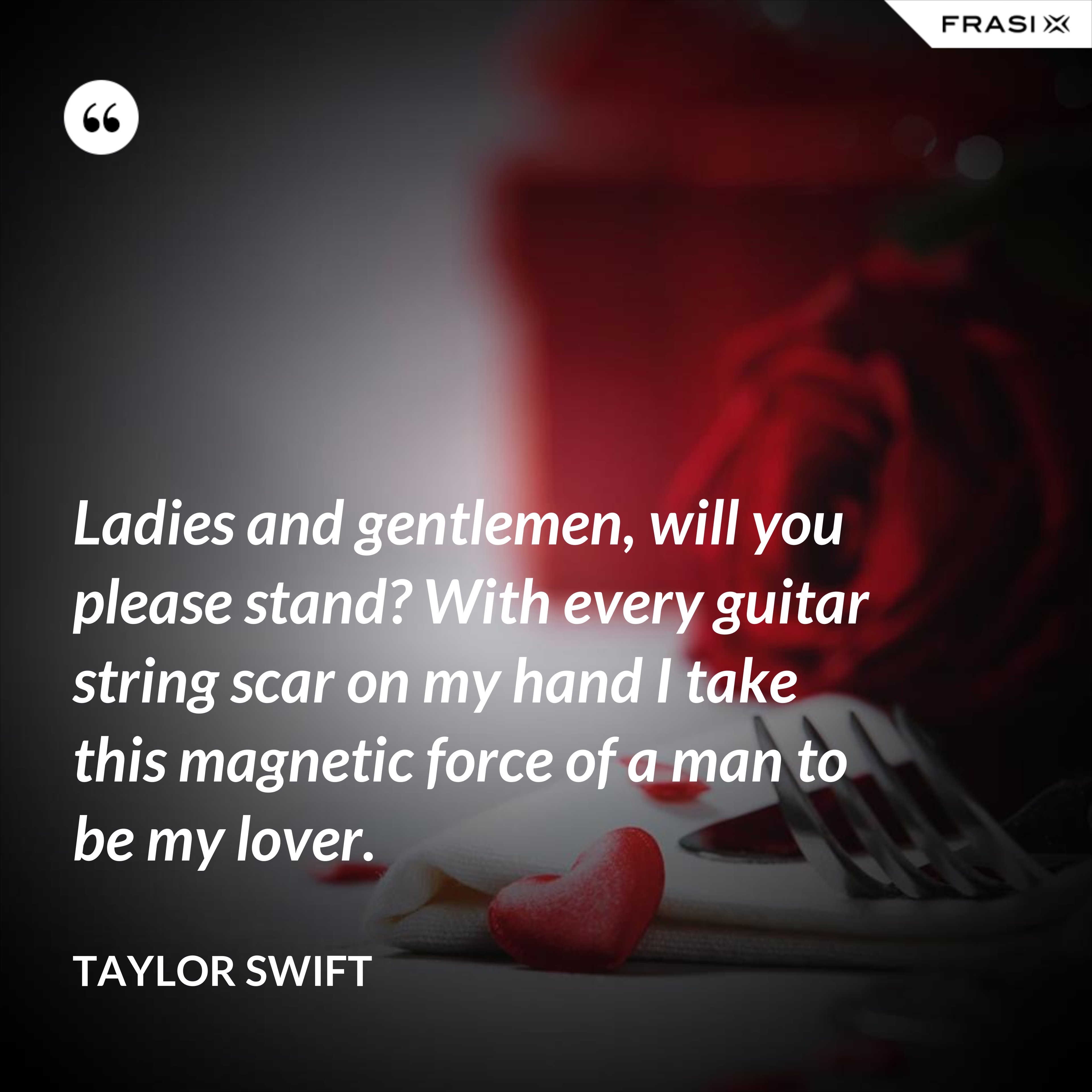 Ladies and gentlemen, will you please stand? With every guitar string scar on my hand I take this magnetic force of a man to be my lover. - Taylor Swift