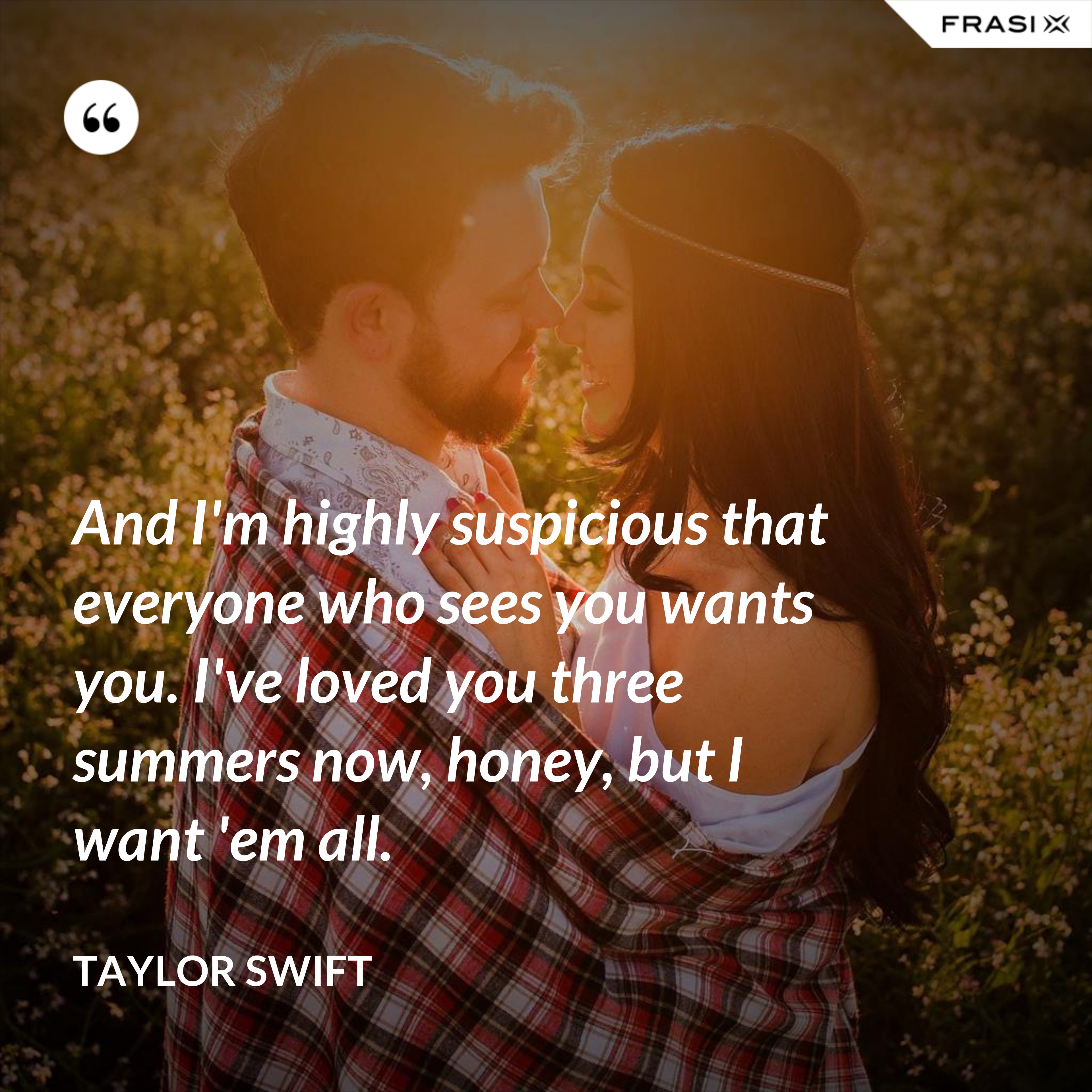 And I'm highly suspicious that everyone who sees you wants you. I've loved you three summers now, honey, but I want 'em all. - Taylor Swift