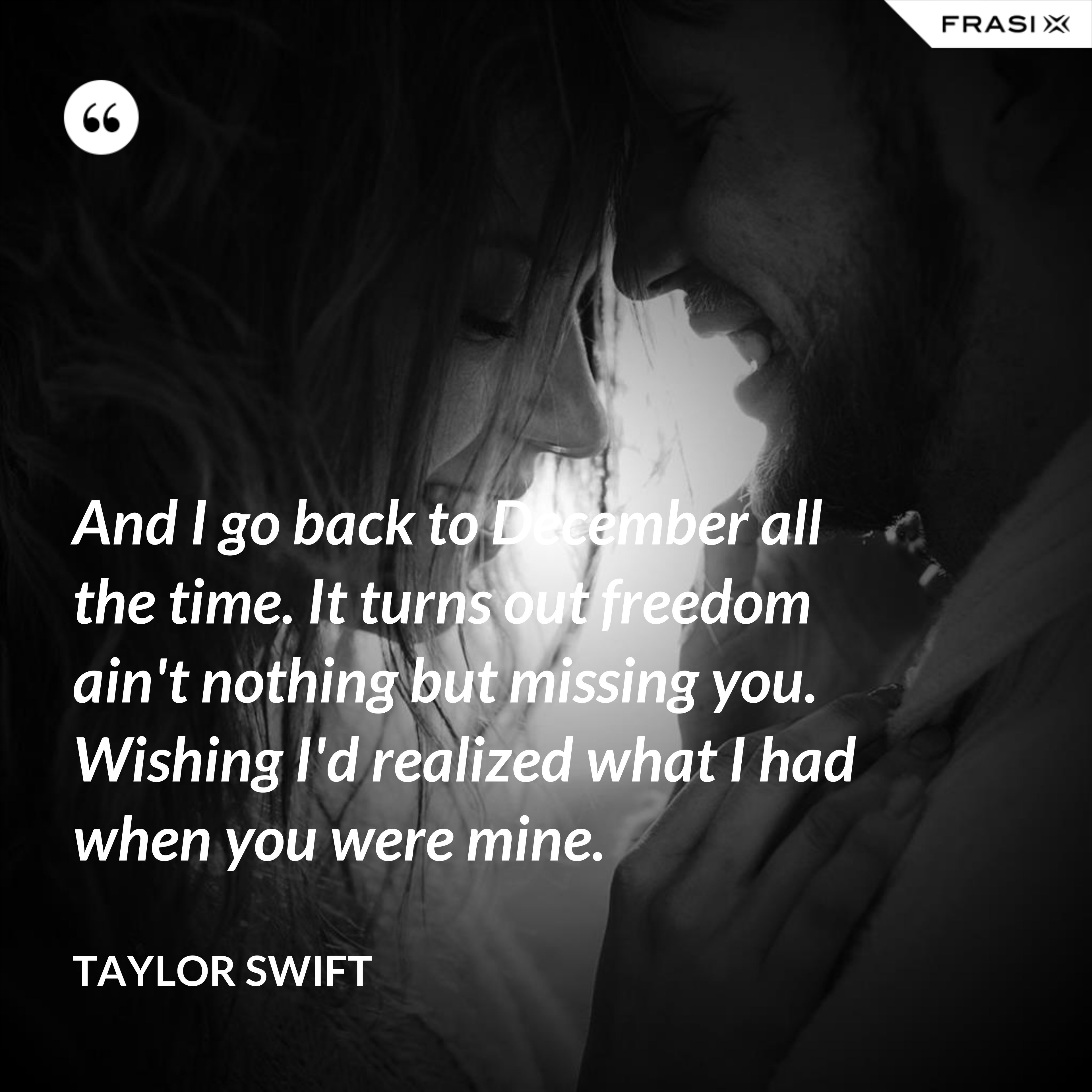 And I go back to December all the time. It turns out freedom ain't nothing but missing you. Wishing I'd realized what I had when you were mine. - Taylor Swift