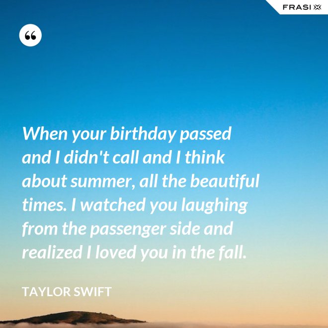 When your birthday passed and I didn't call and I think about summer, all the beautiful times. I watched you laughing from the passenger side and realized I loved you in the fall. - Taylor Swift