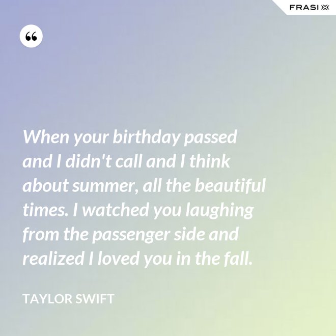 When your birthday passed and I didn't call and I think about summer, all the beautiful times. I watched you laughing from the passenger side and realized I loved you in the fall. - Taylor Swift