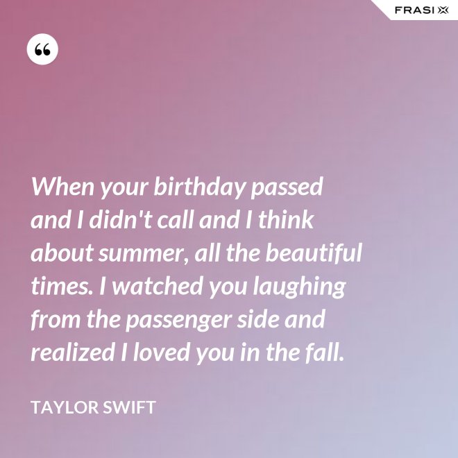 When your birthday passed and I didn't call and I think about summer, all the beautiful times. I watched you laughing from the passenger side and realized I loved you in the fall. - Taylor Swift
