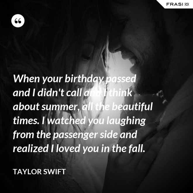 When your birthday passed and I didn't call and I think about summer, all the beautiful times. I watched you laughing from the passenger side and realized I loved you in the fall. - Taylor Swift