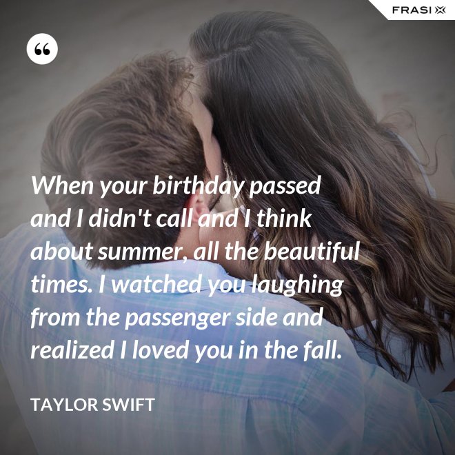 When your birthday passed and I didn't call and I think about summer, all the beautiful times. I watched you laughing from the passenger side and realized I loved you in the fall. - Taylor Swift