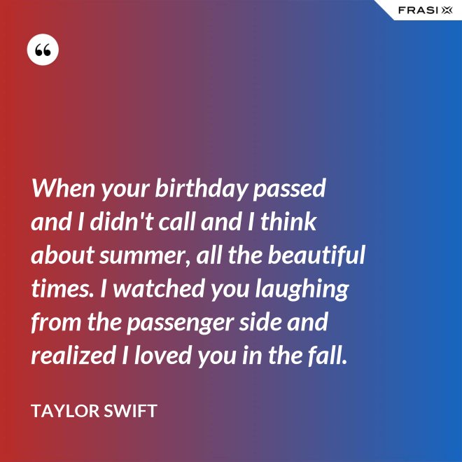 When your birthday passed and I didn't call and I think about summer, all the beautiful times. I watched you laughing from the passenger side and realized I loved you in the fall. - Taylor Swift