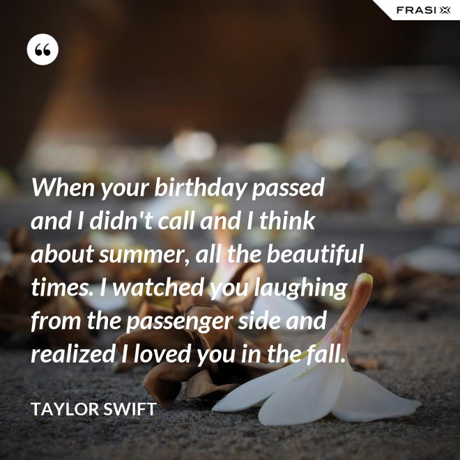 When your birthday passed and I didn't call and I think about summer, all the beautiful times. I watched you laughing from the passenger side and realized I loved you in the fall. - Taylor Swift
