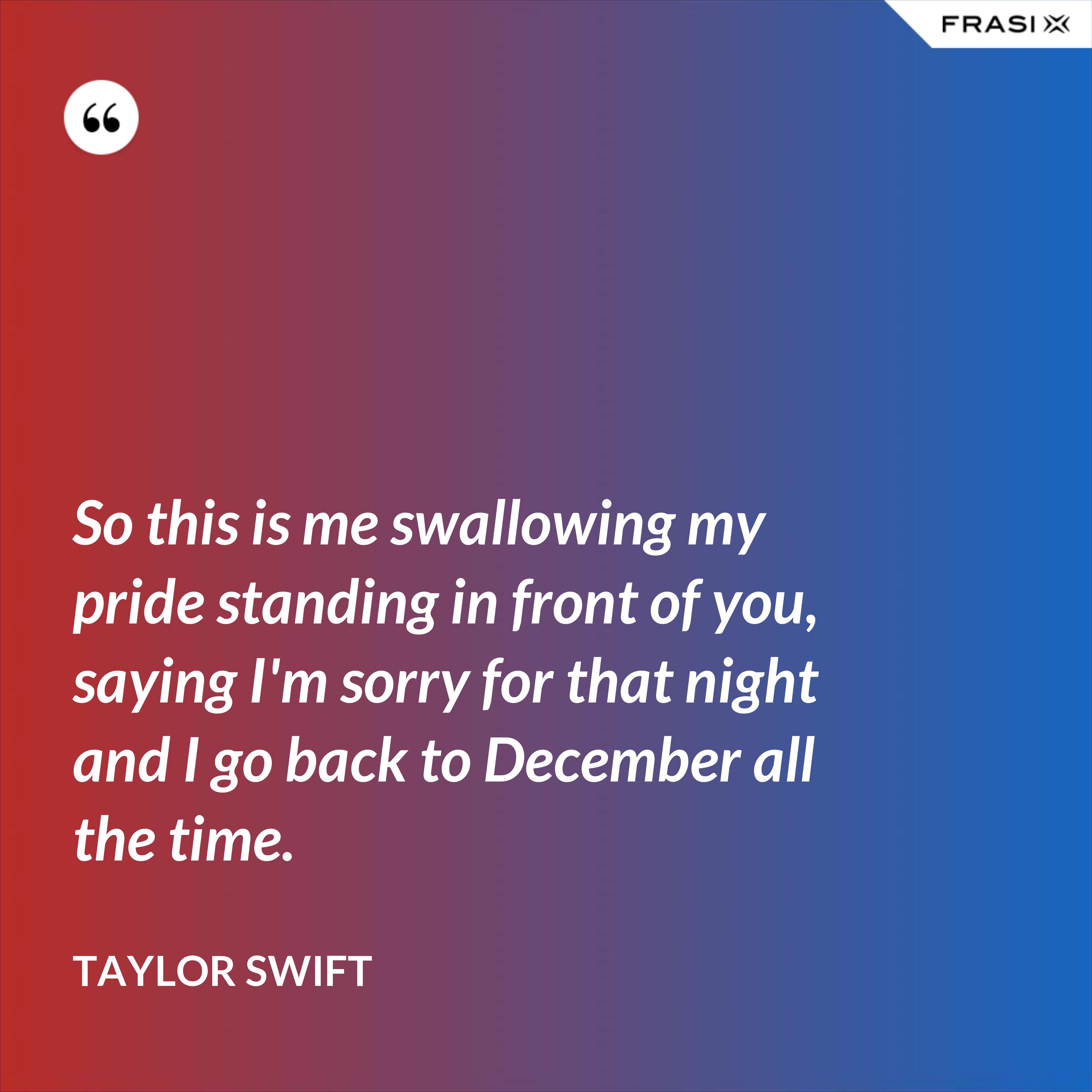 So this is me swallowing my pride standing in front of you, saying I'm sorry for that night and I go back to December all the time. - Taylor Swift