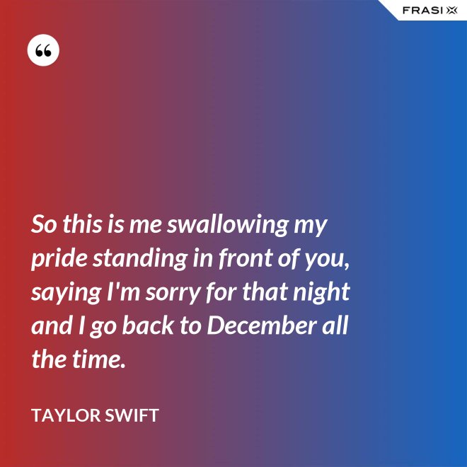 So this is me swallowing my pride standing in front of you, saying I'm sorry for that night and I go back to December all the time. - Taylor Swift