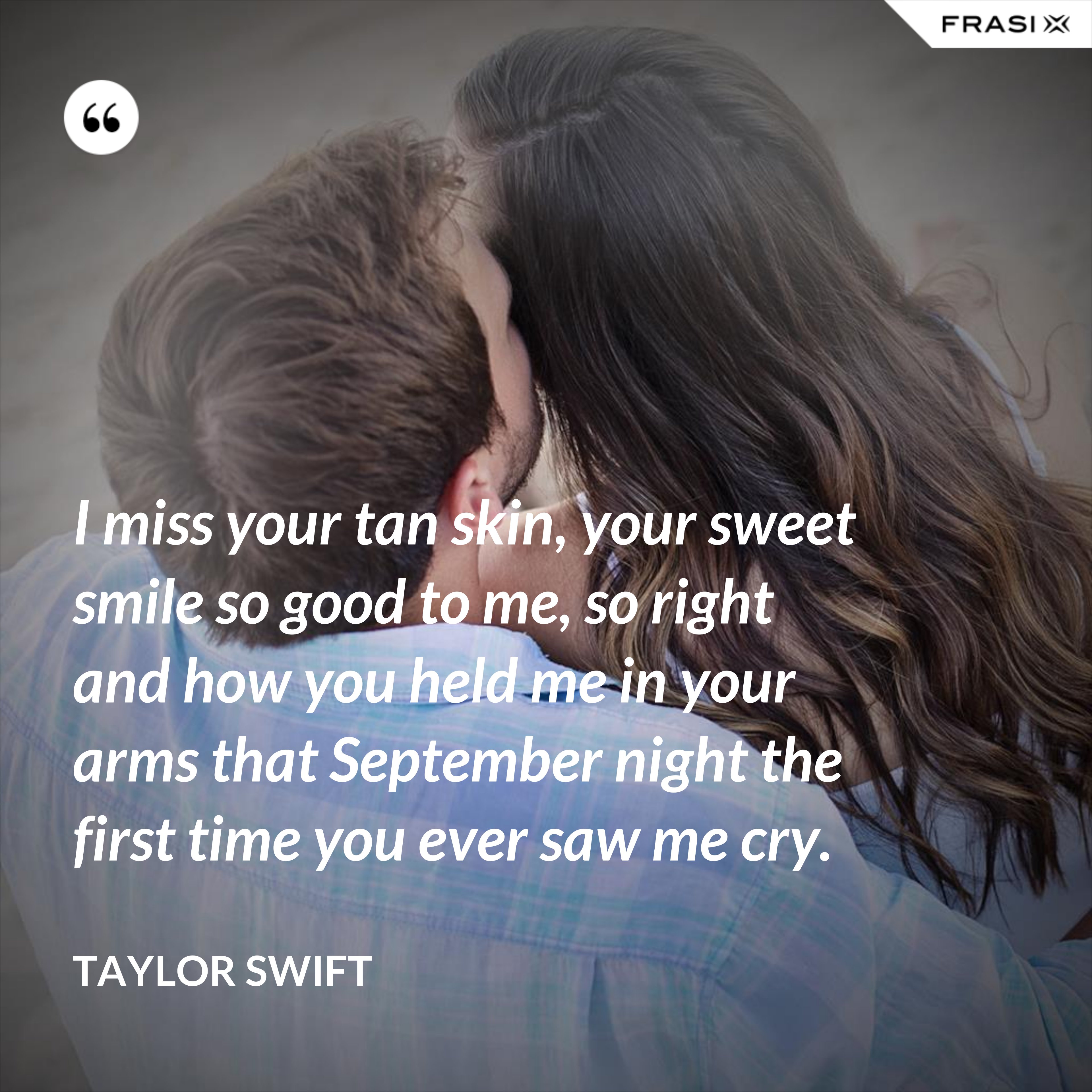 I miss your tan skin, your sweet smile so good to me, so right and how you held me in your arms that September night the first time you ever saw me cry. - Taylor Swift