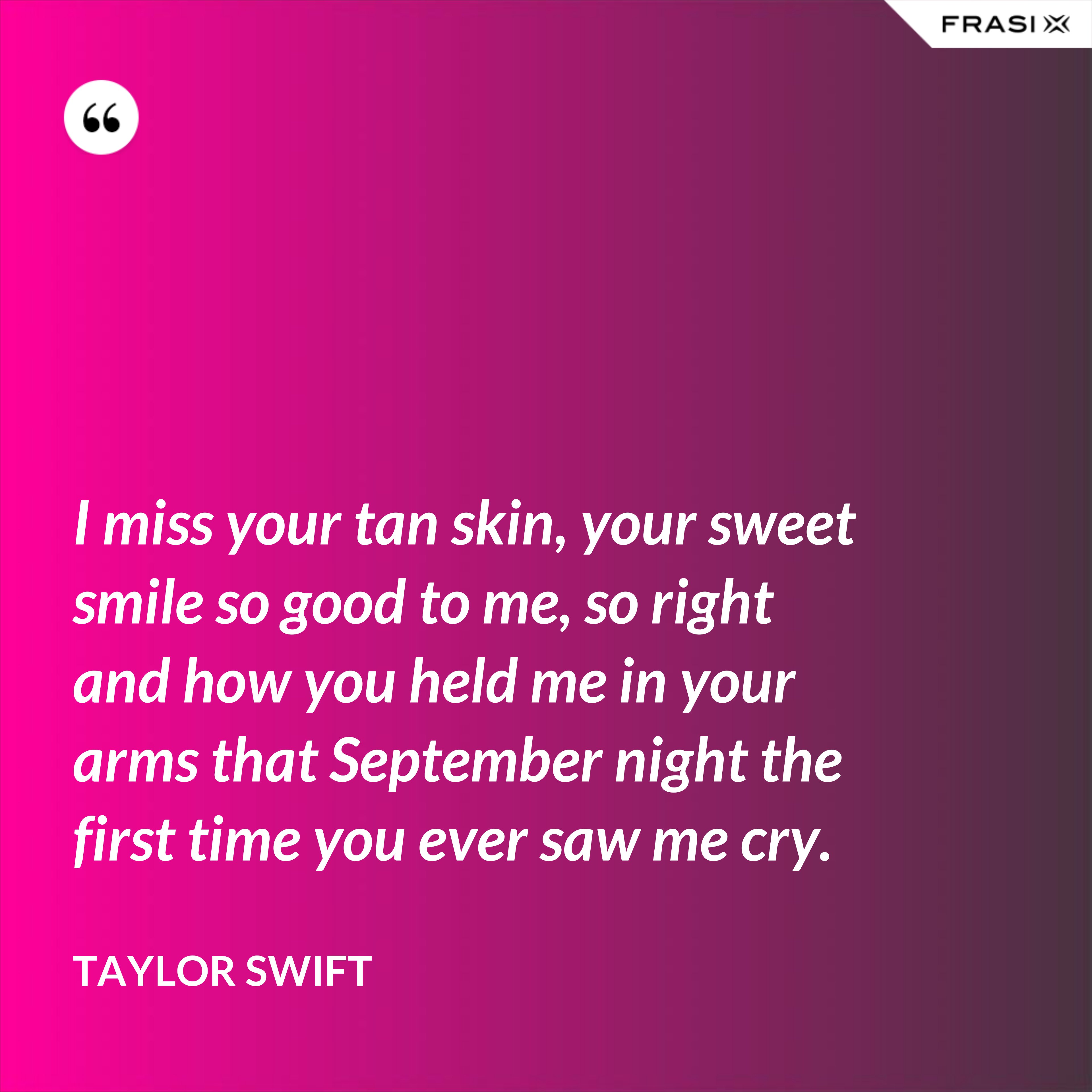 I miss your tan skin, your sweet smile so good to me, so right and how you held me in your arms that September night the first time you ever saw me cry. - Taylor Swift