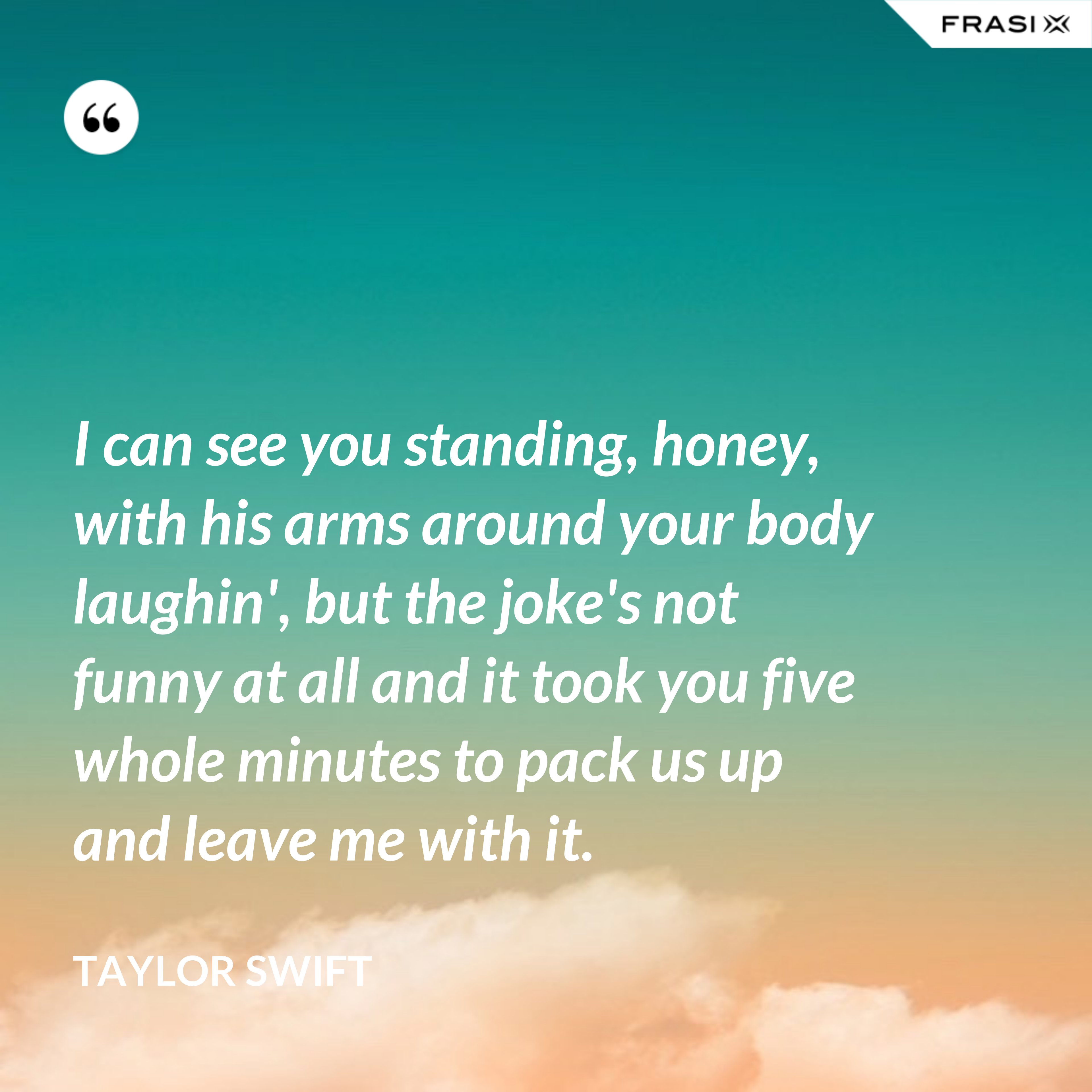 I can see you standing, honey, with his arms around your body laughin', but the joke's not funny at all and it took you five whole minutes to pack us up and leave me with it. - Taylor Swift