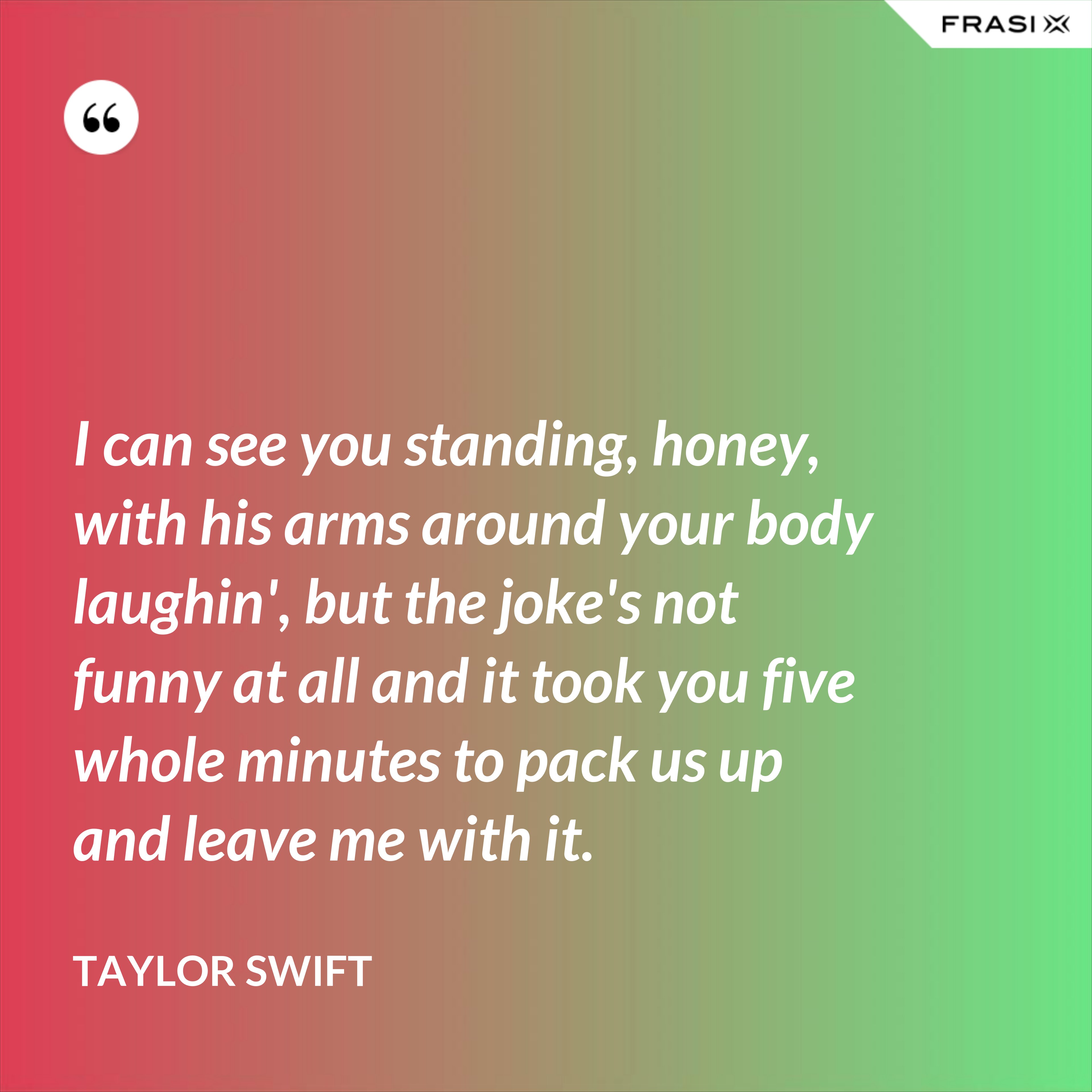 I can see you standing, honey, with his arms around your body laughin', but the joke's not funny at all and it took you five whole minutes to pack us up and leave me with it. - Taylor Swift