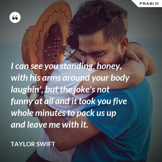 I can see you standing, honey, with his arms around your body laughin', but the joke's not funny at all and it took you five whole minutes to pack us up and leave me with it. - Taylor Swift