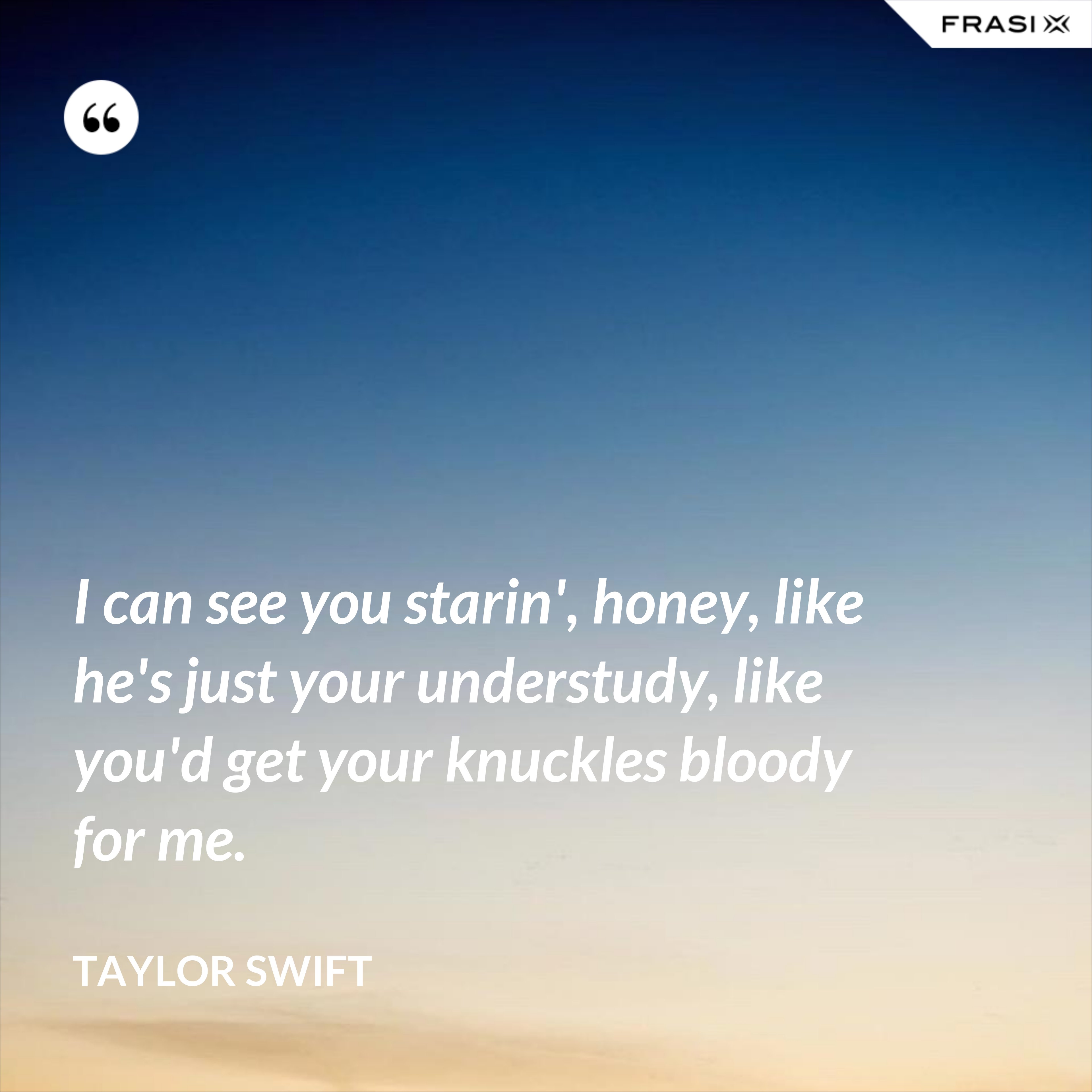 I can see you starin', honey, like he's just your understudy, like you'd get your knuckles bloody for me. - Taylor Swift