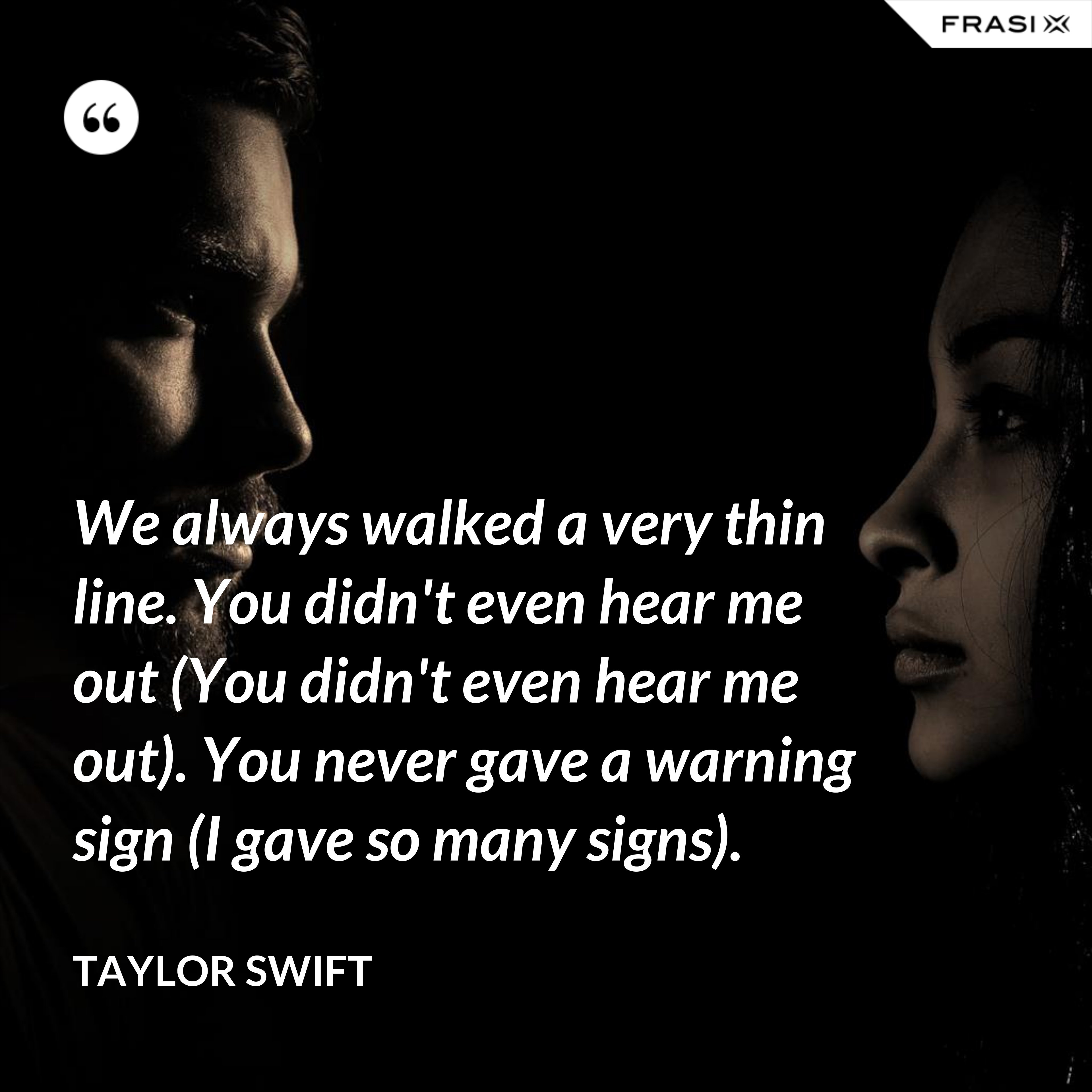 We always walked a very thin line. You didn't even hear me out (You didn't even hear me out). You never gave a warning sign (I gave so many signs). - Taylor Swift