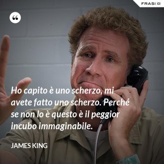 Ho capito è uno scherzo, mi avete fatto uno scherzo. Perché se non lo è questo è il peggior incubo immaginabile. - James King
