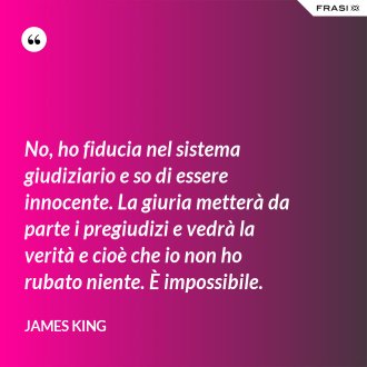 No, ho fiducia nel sistema giudiziario e so di essere innocente. La giuria metterà da parte i pregiudizi e vedrà la verità e cioè che io non ho rubato niente. È impossibile. - James King