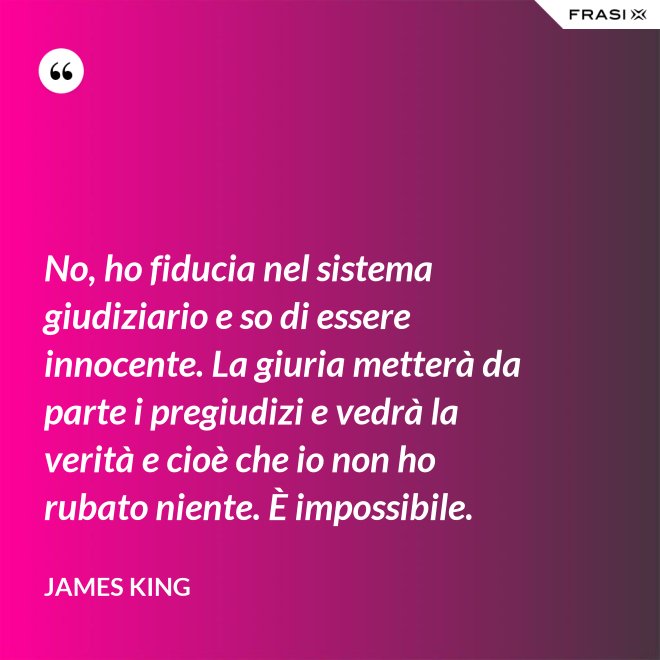 No, ho fiducia nel sistema giudiziario e so di essere innocente. La giuria metterà da parte i pregiudizi e vedrà la verità e cioè che io non ho rubato niente. È impossibile. - James King