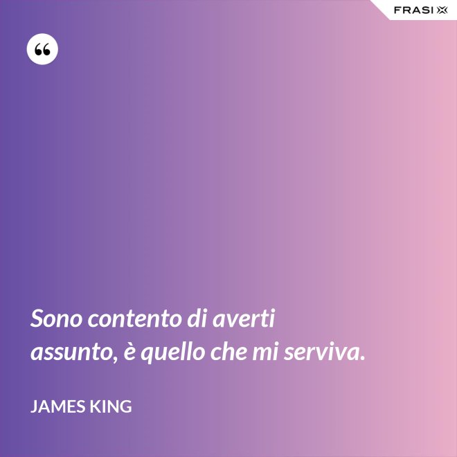 Sono contento di averti assunto, è quello che mi serviva. - James King