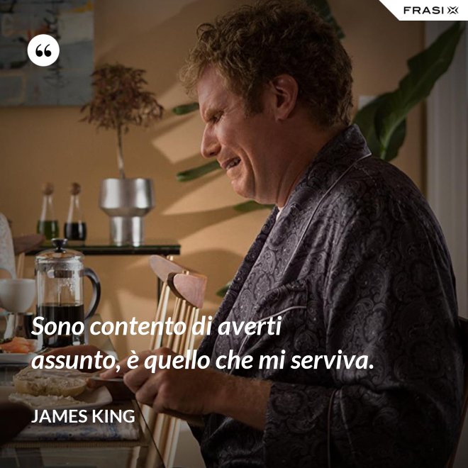 Sono contento di averti assunto, è quello che mi serviva. - James King