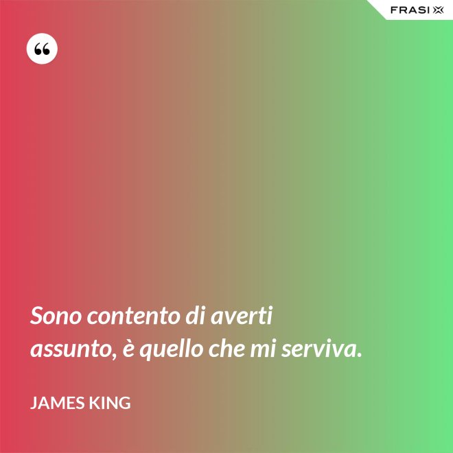 Sono contento di averti assunto, è quello che mi serviva. - James King
