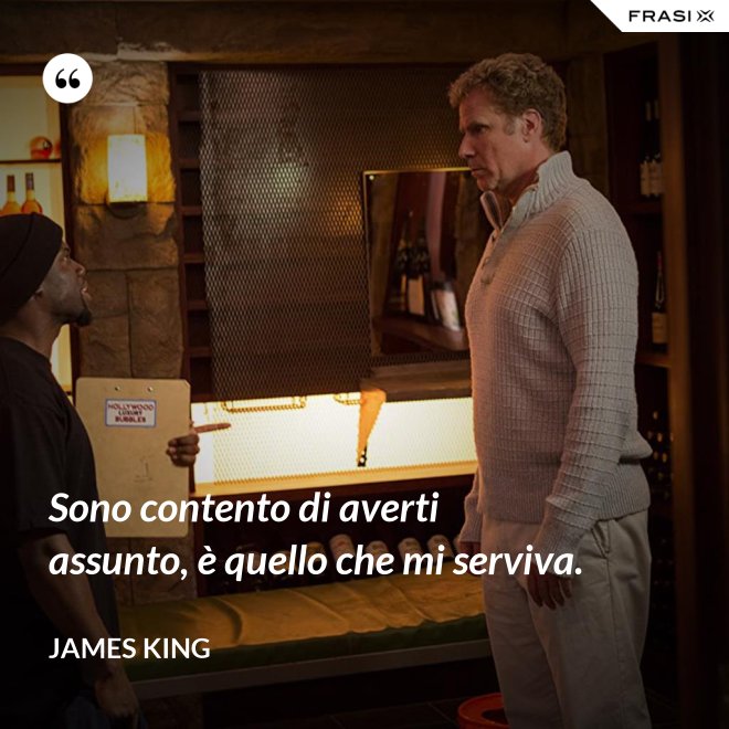 Sono contento di averti assunto, è quello che mi serviva. - James King