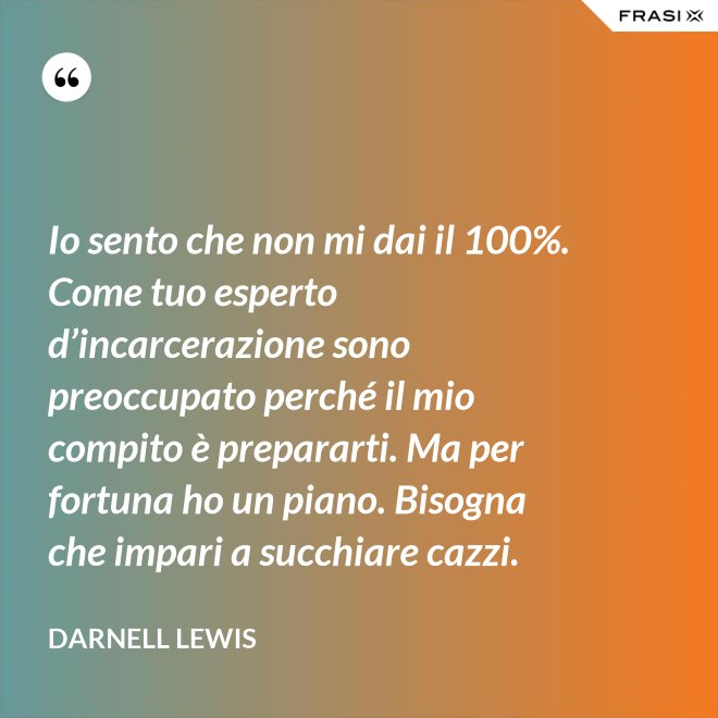 Io sento che non mi dai il 100%. Come tuo esperto d’incarcerazione sono preoccupato perché il mio compito è prepararti. Ma per fortuna ho un piano. Bisogna che impari a succhiare cazzi. - Darnell Lewis