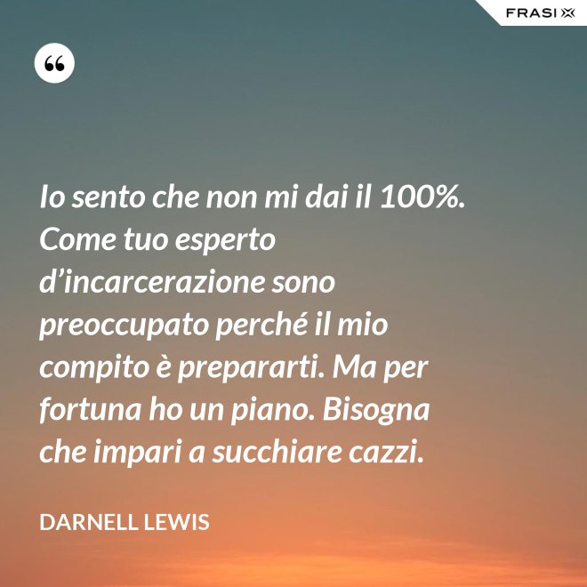 Io sento che non mi dai il 100%. Come tuo esperto d’incarcerazione sono preoccupato perché il mio compito è prepararti. Ma per fortuna ho un piano. Bisogna che impari a succhiare cazzi. - Darnell Lewis