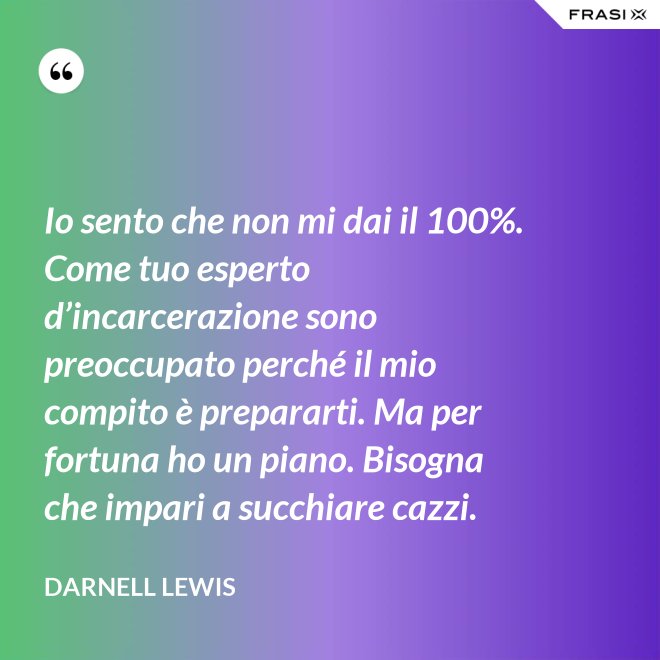 Io sento che non mi dai il 100%. Come tuo esperto d’incarcerazione sono preoccupato perché il mio compito è prepararti. Ma per fortuna ho un piano. Bisogna che impari a succhiare cazzi. - Darnell Lewis