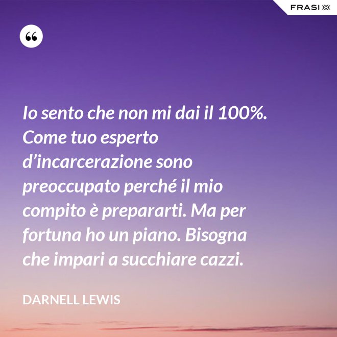 Io sento che non mi dai il 100%. Come tuo esperto d’incarcerazione sono preoccupato perché il mio compito è prepararti. Ma per fortuna ho un piano. Bisogna che impari a succhiare cazzi. - Darnell Lewis