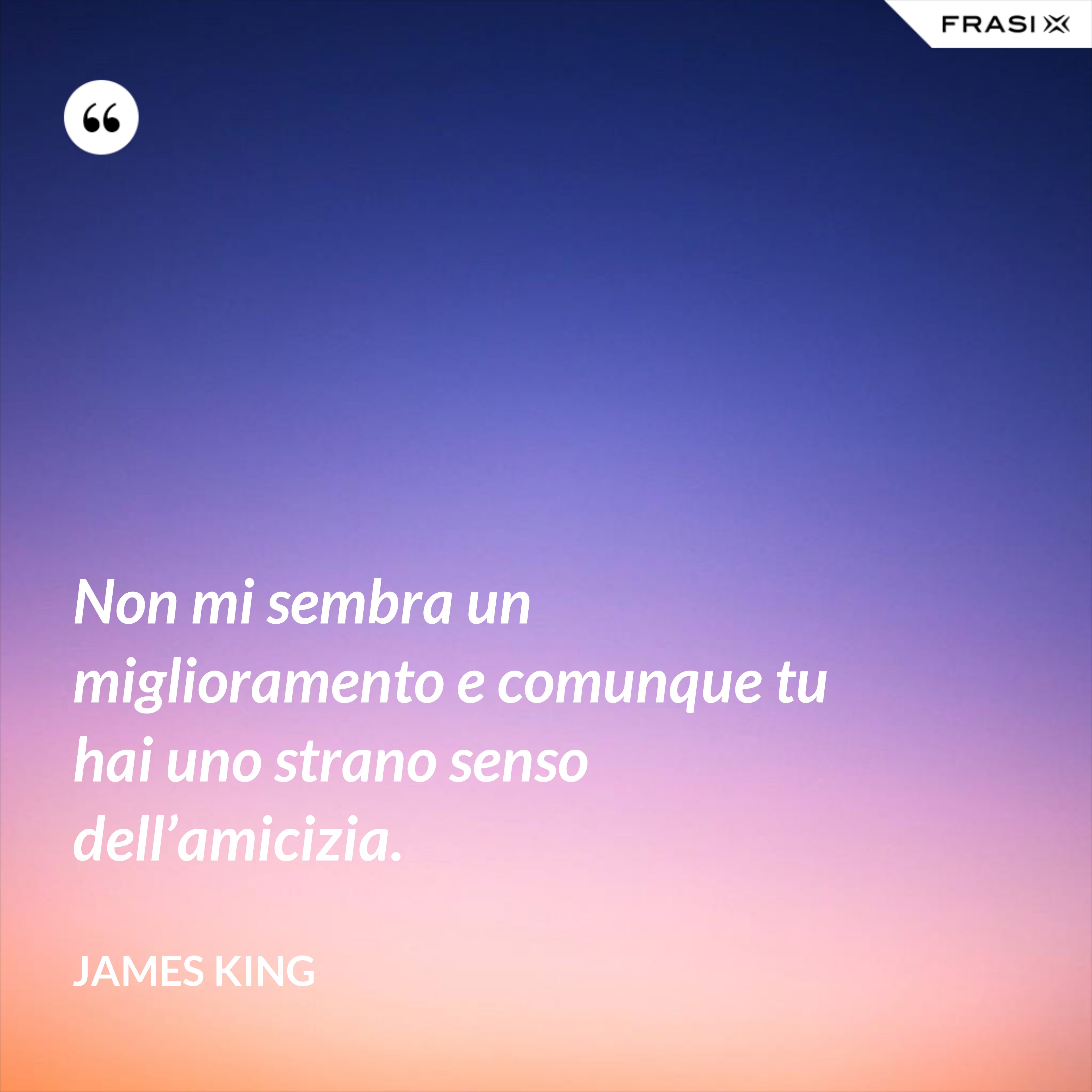 Non mi sembra un miglioramento e comunque tu hai uno strano senso dell’amicizia. - James King
