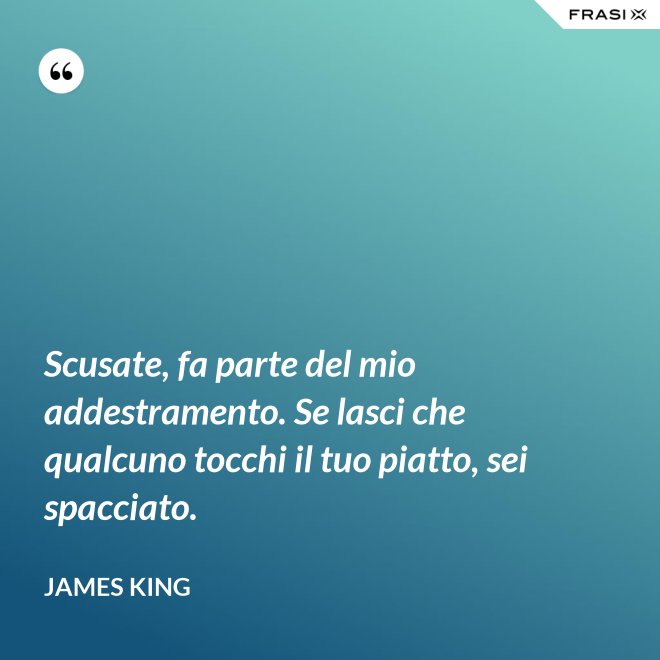 Scusate, fa parte del mio addestramento. Se lasci che qualcuno tocchi il tuo piatto, sei spacciato. - James King