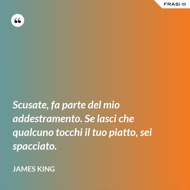 Scusate, fa parte del mio addestramento. Se lasci che qualcuno tocchi il tuo piatto, sei spacciato. - James King