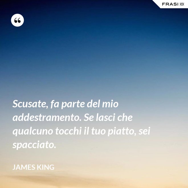 Scusate, fa parte del mio addestramento. Se lasci che qualcuno tocchi il tuo piatto, sei spacciato. - James King