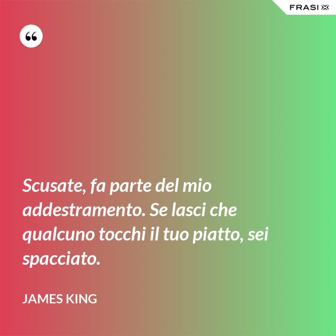 Scusate, fa parte del mio addestramento. Se lasci che qualcuno tocchi il tuo piatto, sei spacciato. - James King