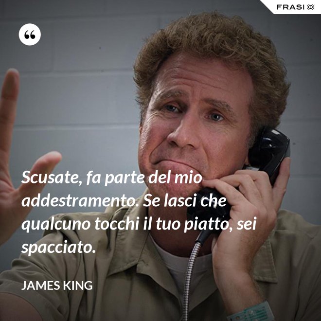Scusate, fa parte del mio addestramento. Se lasci che qualcuno tocchi il tuo piatto, sei spacciato. - James King