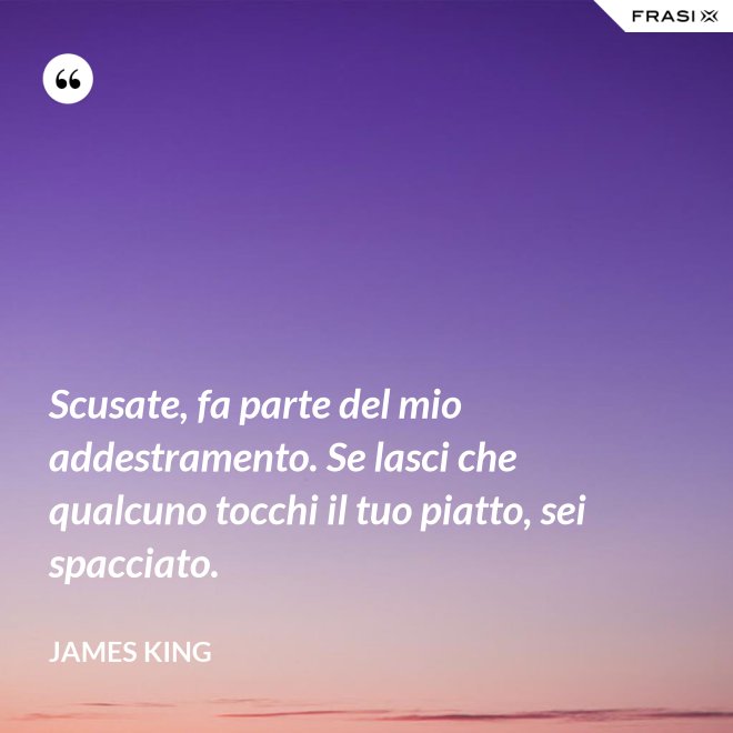 Scusate, fa parte del mio addestramento. Se lasci che qualcuno tocchi il tuo piatto, sei spacciato. - James King