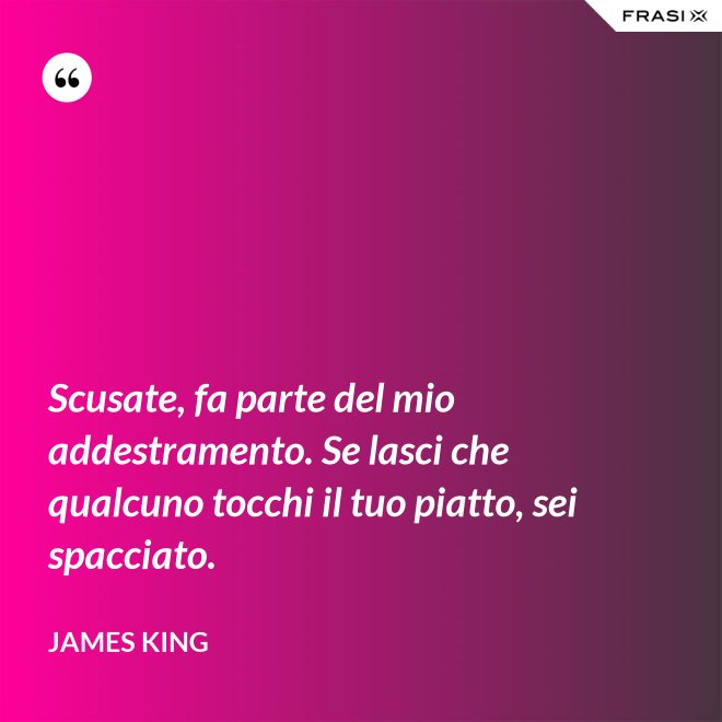 Scusate, fa parte del mio addestramento. Se lasci che qualcuno tocchi il tuo piatto, sei spacciato. - James King