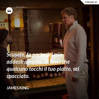 Scusate, fa parte del mio addestramento. Se lasci che qualcuno tocchi il tuo piatto, sei spacciato. - James King